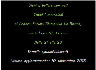 Text Box: Vieni a ballare con noi!
Tutti i mercoled 
al Centro Sociale Ricreativo La Rivana, 
via G.Pesci 91, Ferrara
Dalle 21 alle 23
E-mail: gguzzi@libero.it
Ultimo aggiornamento: 10 settembre 2015

